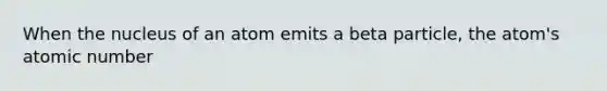 When the nucleus of an atom emits a beta particle, the atom's atomic number