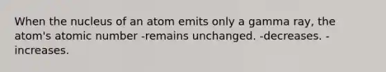 When the nucleus of an atom emits only a gamma ray, the atom's atomic number -remains unchanged. -decreases. -increases.