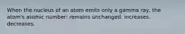 When the nucleus of an atom emits only a gamma ray, the atom's atomic number: remains unchanged. increases. decreases.