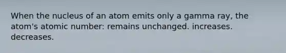 When the nucleus of an atom emits only a gamma ray, the atom's atomic number: remains unchanged. increases. decreases.