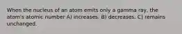 When the nucleus of an atom emits only a gamma ray, the atom's atomic number A) increases. B) decreases. C) remains unchanged.