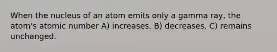 When the nucleus of an atom emits only a gamma ray, the atom's atomic number A) increases. B) decreases. C) remains unchanged.