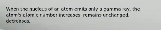 When the nucleus of an atom emits only a gamma ray, the atom's atomic number increases. remains unchanged. decreases.