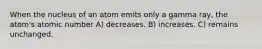When the nucleus of an atom emits only a gamma ray, the atom's atomic number A) decreases. B) increases. C) remains unchanged.