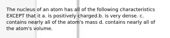 The nucleus of an atom has all of the following characteristics EXCEPT that it a. is positively charged.b. is very dense. c. contains nearly all of the atom's mass d. contains nearly all of the atom's volume.