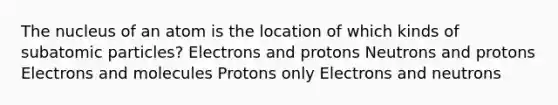 The nucleus of an atom is the location of which kinds of subatomic particles? Electrons and protons Neutrons and protons Electrons and molecules Protons only Electrons and neutrons