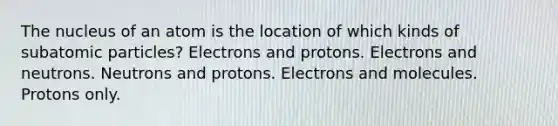 The nucleus of an atom is the location of which kinds of <a href='https://www.questionai.com/knowledge/kEPDFoKa0c-subatomic-particles' class='anchor-knowledge'>subatomic particles</a>? Electrons and protons. Electrons and neutrons. Neutrons and protons. Electrons and molecules. Protons only.