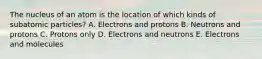 The nucleus of an atom is the location of which kinds of subatomic particles? A. Electrons and protons B. Neutrons and protons C. Protons only D. Electrons and neutrons E. Electrons and molecules