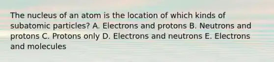 The nucleus of an atom is the location of which kinds of subatomic particles? A. Electrons and protons B. Neutrons and protons C. Protons only D. Electrons and neutrons E. Electrons and molecules