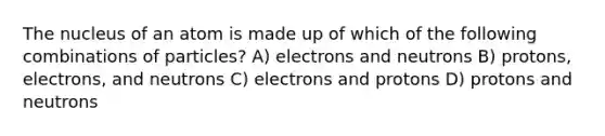 The nucleus of an atom is made up of which of the following combinations of particles? A) electrons and neutrons B) protons, electrons, and neutrons C) electrons and protons D) protons and neutrons