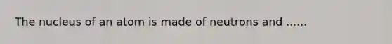 The nucleus of an atom is made of neutrons and ......