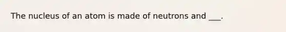 The nucleus of an atom is made of neutrons and ___.