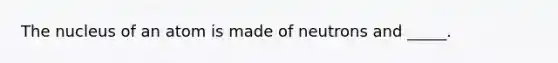 The nucleus of an atom is made of neutrons and _____.