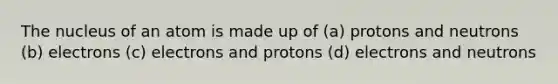 The nucleus of an atom is made up of (a) protons and neutrons (b) electrons (c) electrons and protons (d) electrons and neutrons