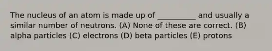 The nucleus of an atom is made up of __________ and usually a similar number of neutrons. (A) None of these are correct. (B) alpha particles (C) electrons (D) beta particles (E) protons