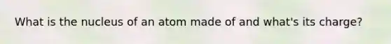What is the nucleus of an atom made of and what's its charge?
