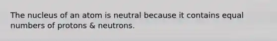 The nucleus of an atom is neutral because it contains equal numbers of protons & neutrons.