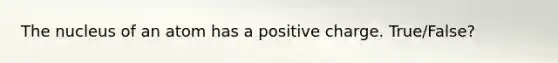 The nucleus of an atom has a positive charge. True/False?