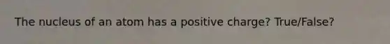 The nucleus of an atom has a positive charge? True/False?