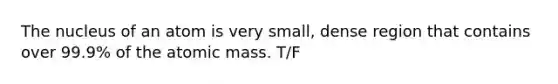 The nucleus of an atom is very small, dense region that contains over 99.9% of the atomic mass. T/F