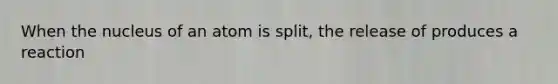 When the nucleus of an atom is split, the release of produces a reaction