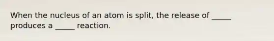 When the nucleus of an atom is split, the release of _____ produces a _____ reaction.