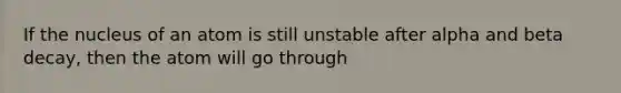 If the nucleus of an atom is still unstable after alpha and beta decay, then the atom will go through
