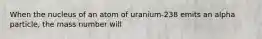 When the nucleus of an atom of uranium-238 emits an alpha particle, the mass number will