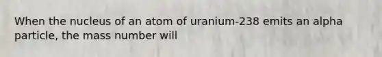 When the nucleus of an atom of uranium-238 emits an alpha particle, the mass number will