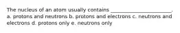 The nucleus of an atom usually contains ________________________. a. protons and neutrons b. protons and electrons c. neutrons and electrons d. protons only e. neutrons only