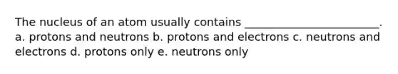 The nucleus of an atom usually contains ________________________. a. protons and neutrons b. protons and electrons c. neutrons and electrons d. protons only e. neutrons only