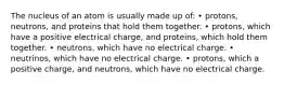 The nucleus of an atom is usually made up of: • protons, neutrons, and proteins that hold them together. • protons, which have a positive electrical charge, and proteins, which hold them together. • neutrons, which have no electrical charge. • neutrinos, which have no electrical charge. • protons, which a positive charge, and neutrons, which have no electrical charge.