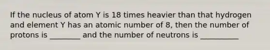 If the nucleus of atom Y is 18 times heavier than that hydrogen and element Y has an atomic number of 8, then the number of protons is ________ and the number of neutrons is __________