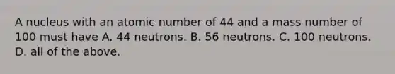 A nucleus with an atomic number of 44 and a mass number of 100 must have A. 44 neutrons. B. 56 neutrons. C. 100 neutrons. D. all of the above.