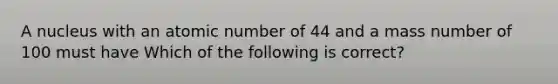 A nucleus with an atomic number of 44 and a mass number of 100 must have Which of the following is correct?