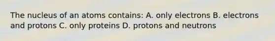 The nucleus of an atoms contains: A. only electrons B. electrons and protons C. only proteins D. protons and neutrons