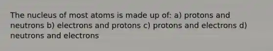 The nucleus of most atoms is made up of: a) protons and neutrons b) electrons and protons c) protons and electrons d) neutrons and electrons