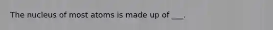 The nucleus of most atoms is made up of ___.