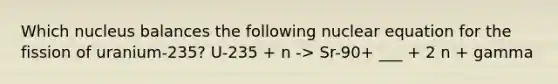 Which nucleus balances the following nuclear equation for the fission of uranium-235? U-235 + n -> Sr-90+ ___ + 2 n + gamma