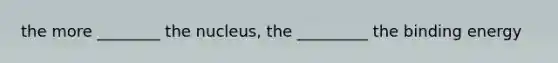 the more ________ the nucleus, the _________ the binding energy