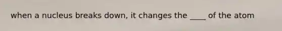 when a nucleus breaks down, it changes the ____ of the atom