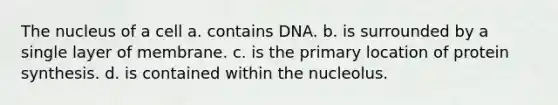 The nucleus of a cell a. contains DNA. b. is surrounded by a single layer of membrane. c. is the primary location of <a href='https://www.questionai.com/knowledge/kVyphSdCnD-protein-synthesis' class='anchor-knowledge'>protein synthesis</a>. d. is contained within the nucleolus.