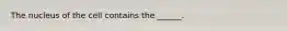 The nucleus of the cell contains the ______.