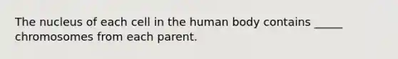 The nucleus of each cell in the human body contains _____ chromosomes from each parent.