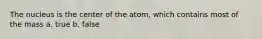 The nucleus is the center of the atom, which contains most of the mass a. true b. false