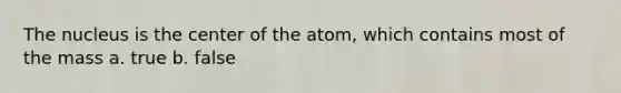 The nucleus is the center of the atom, which contains most of the mass a. true b. false