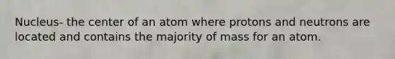 Nucleus- the center of an atom where protons and neutrons are located and contains the majority of mass for an atom.