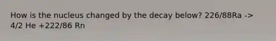 How is the nucleus changed by the decay below? 226/88Ra -> 4/2 He +222/86 Rn