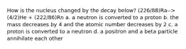 How is the nucleus changed by the decay below? (226/88)Ra-->(4/2)He + (222/86)Rn a. a neutron is converted to a proton b. the mass decreases by 4 and the atomic number decreases by 2 c. a proton is converted to a neutron d. a positron and a beta particle annihilate each other