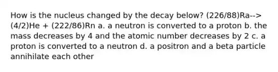 How is the nucleus changed by the decay below? (226/88)Ra-->(4/2)He + (222/86)Rn a. a neutron is converted to a proton b. the mass decreases by 4 and the atomic number decreases by 2 c. a proton is converted to a neutron d. a positron and a beta particle annihilate each other